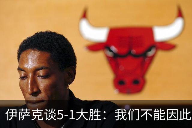 伊萨克谈5-1大胜：我们不能因此飘飘然，接下来的对手更强