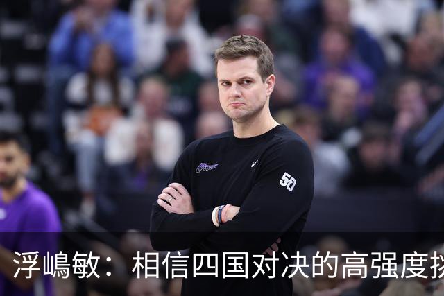 浮嶋敏：相信四国对决的高强度挑战，将助力队伍快速成长积累经验
