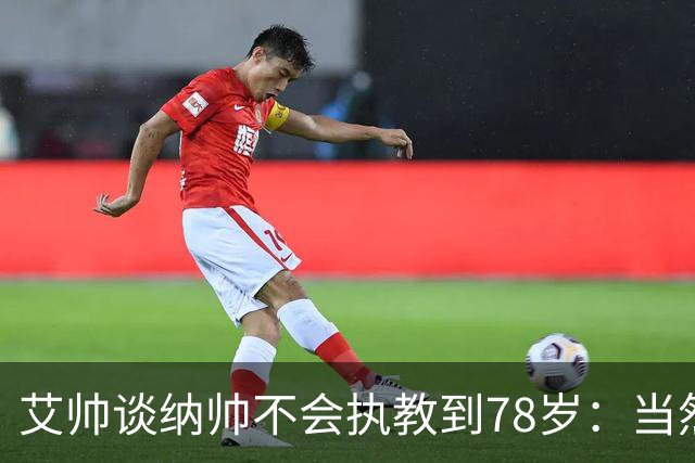 艾帅谈纳帅不会执教到78岁：当然，那么年轻就被开还拿巨额解约金